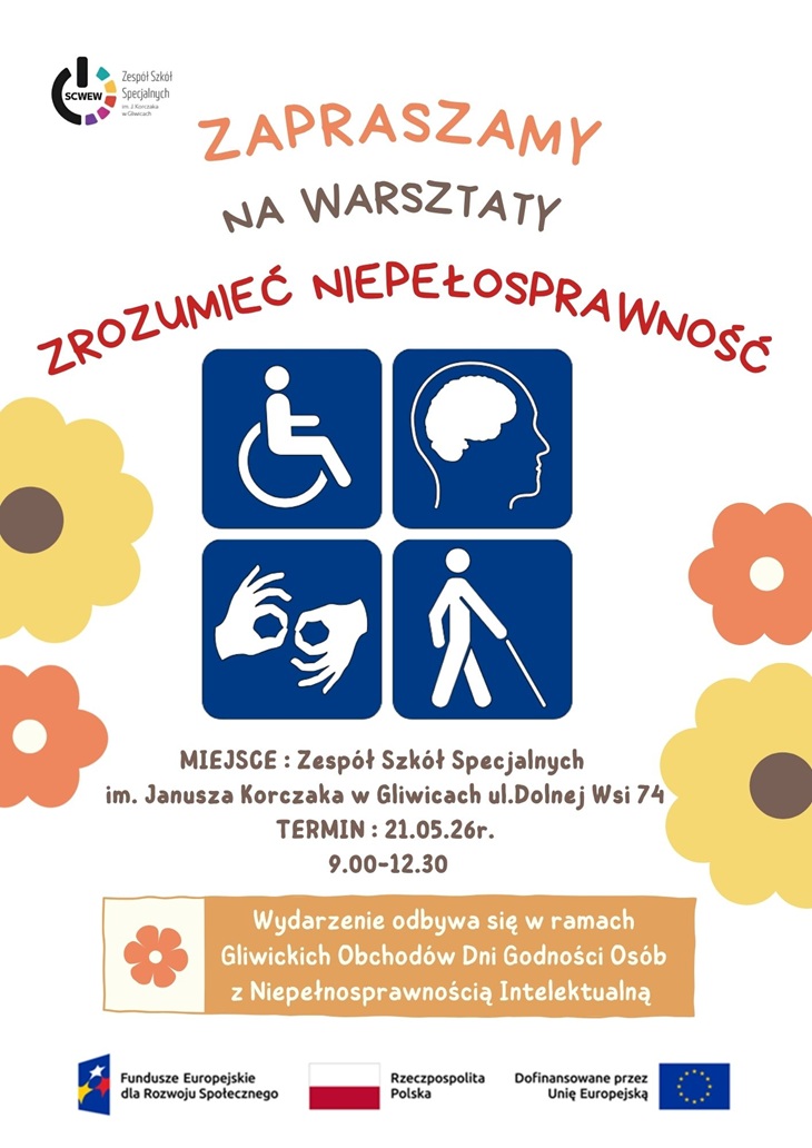 Plakat informuje o warsztatach pt. „Zrozumieć niepełnosprawność” organizowanych przez Zespół Szkół Specjalnych im. Janusza Korczaka w Gliwicach.  Projekt utrzymany jest w jasnej i przyjaznej kolorystyce. Dominują odcienie pomarańczowego, żółtego, granatowego i beżowego. Całość uzupełniają dekoracyjne motywy kwiatowe, które nadają plakatowi ciepły i otwarty charakter.  W centralnej części umieszczono cztery symbole związane z niepełnosprawnością i komunikacją:  symbol osoby poruszającej się na wózku, profil głowy symbolizujący niepełnosprawność intelektualną lub neuroróżnorodność, dłonie pokazujące język migowy, osobę niewidomą z białą laską.  Na plakacie znajdują się najważniejsze informacje organizacyjne:  miejsce wydarzenia: Zespół Szkół Specjalnych im. Janusza Korczaka w Gliwicach, ul. Dolnej Wsi 74, termin: 21 maja 2026 r., godziny: 9:00–12:30.  Dodatkowo zaznaczono, że wydarzenie odbywa się w ramach Gliwickich Obchodów Dni Godności Osób z Niepełnosprawnością Intelektualną.  W dolnej części plakatu umieszczono logotypy Funduszy Europejskich, Rzeczypospolitej Polskiej oraz Unii Europejskiej, informujące o współfinansowaniu projektu.